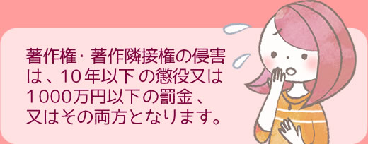 著作権・著作隣接権の侵害は、10年以下の懲役又は1000万円以下の罰金、又はその両方となります。